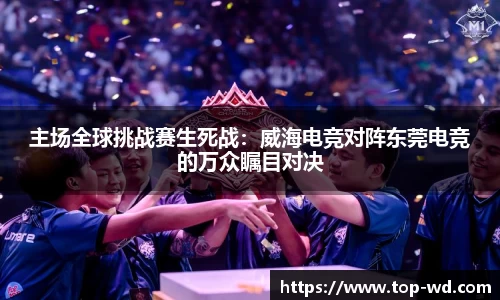 主场全球挑战赛生死战：威海电竞对阵东莞电竞的万众瞩目对决